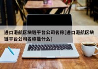 进口港航区块链平台公司名称[进口港航区块链平台公司名称是什么]