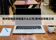 赣州营销区块链是什么公司[赣州区块链之城]